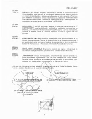 DÉCIMA
QUINTA.-
DÉCIMA
SEXTA.·
DÉCIMA
SÉPTIMA.-
DÉCIMA
OCTAVA.-
DÉCIMA
NOVENA.'
IMC-47312007
ENLACES.- "EL IMCINE" designa a la titular de la Dirección de PromOCión Cultural
Cinematográfica para velar por el cumplimiento y ejecucIón del presente contrato
en materia de distribución, y allilular de la Dirección de Administración y Finanzas,
para recibir las liquidaciones correspondientes de acuerdo con el Informe de veQ.tas
que le envíe la mencionada Dirección de Promoción Cultural Cinematográfica, de
acuerdo con el comportamiento comercial de ~LA PELíCULA".
DERECHOS.- ~EL IMCtNE" se obliga a respetar los derechos que se otorgan a gEL
DISTRIBUIOOR
M
, para la distnbución, exhibición y explotación comercial de LA
PELíCULA, en el territorio de 105 Estados Unidos MeXicanos y a nivel intemacional,
inclusive el territono cedido a Televisión Española, durante la vigencia de este
contrato.
CONFIDENCIALIDAD: Ninguna de las partes podrá hacer del conOCimiento de un
tercero el contenido total o parcial de este contrato, sin el consentimiento prevIo y
por escnto de la otra, por tener el carácter de confidencial en términos de la Ley
Federal de Transparencia y Acceso a la Información Pública Gubernamental.
LEGISLACiÓN APLICABLE: El presente contrato se regirá e Interpretará de
acuerdo con las leyes federales aplicables en los Estados Unidos Mexicanos.
JURISDICCIÓN.- Para la interpretación y cumplimiento del presente contrato, las
partes se someten expresamente a los Tribunales Federales del Distrito Federal,
haciendo formal renuncia a la competencia que por razón de su domicilio o por
cualquier otra causa, pudiera corresponderles en el presente o futuro.
Leído que fue el presente contrato, las part s lo r tifi n y irman en la Ciudad de MéXICO, Distrito
Federal, a los ocho días del mes de noviem re del s il s te.
Por "EL IM?~", ~
C. P. JUAN ALBERT 1IE~UEZDirector de Admi . tración y Finanzas
~
'-'<~'A CRI TINA PRAD ARIAS
de Promoción Cultural
inematográfica
5
 