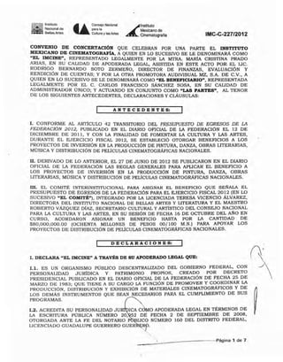 Im~!~ ~=de
.-.. 6eUasArtes U eoo..;o "''''''''
""".CuItUJ3 y las Mes
~
lnstitUIO
Mexicano de
Cinematografía IMC-C-227/2012
CONVENIO DE CONCERTAC[ÓN QUE CELEBRAN POR UNA PARTE EL INSTITUTO
MEXICANO DE CINEMATOGRAFÍA, A QUIEN EN LO SUCESIVO SE LE DENOMINARÁ COMO
"EL IMCINE". REPRESENTADO LEGALMENTE POR -LA MTRA. MARíA CRISTINA PRADO
ARIAS, EN SU CALIDAD DE APODERADA LEGAL, ASISTIDA EN ESTE ACTO POR EL LIC.
RODRIGO BERNARDO SOTO ZERMEÑO, DIRECTOR DE FINANZAS, EVALUACiÓN Y
RENDICIÓN DE CUENTAS; Y POR LA OTRA PROMOTORA AUDlVISUAL MZ, S.A. DE C.V., A
QUIEN EN LO SUCESIVO SE LE DENOMINARÁ COMO "EL BENEFICIARIO", REPRESENTADA
LEGALMENTE POR EL C. CARLOS FRANCISCO SÁNCHEZ SOSA, EN SU CALIDAD DE
ADMINISTRADOR ÚNICO; y ACTUANDO EN CONJUNTO COMO "LAS PARTES", AL TENOR
DE LOS SIGUIENTES ANTECEDENTES, DECLARACIONES Y CLÁUSULAS,
A NT ECED E NT ES:
1, CONFORME AL ARTICULO 42 TRANSITORIO DEL PRESUPUES10 DE EGRESOS DE LA
FEDERACIÓN 2012, PUBLICADO EN EL DIARIO OFICIAL DE LA FEDERACION EL 12 DE
DICIEMBRE DE 2011, Y CON LA FINALIDAD DE FOMENTAR LA CULTURA Y LAS ARTES,
DURANTE EL EJERCICIO FISCAL 2012, SE ESTABLECIÓ OTORGAR BENEFICIOS A LOS
PROYECTOS DE INVERSiÓN EN LA PRODUCCiÓN DE PINTURA, DANZA, OBRAS LITERARIAS,
MÚSICA Y DISTRIBUCiÓN DE PELÍCULAS CINEMATOGRÁFICAS NACIONALES.
11, DERIVADO DE LO ANTERIOR, EL 27 DE JUNIO DE 2012 SE PUBLICARON EN EL DIARIO
OFICIAL DE LA FEDERACiÓN LAS REGLAS GENERALES PARA APLICAR EL BENEFICIO A
LOS PROYECTOS DE INVERSiÓN EN LA PRODUCCiÓN DE PINTURA, DANZA, OBRAS
LITERARIAS, MÚSICA Y DISTRIBUCiÓN DE PELICULAS CINEMATOGRÁFICAS NACIONALES.
111. EL COMITÉ INTERINSTITUCIONAL PARA ASIGNAR EL BENEFICIO QUE SERALA EL
PRESUPUESTO DE EGRESOS DE LA FEDERACiÓN PARA EL EJERCICIO FISCAL 2012 (EN LO
SUCESIVO "EL COMITÉ"), INTEGRADO POR LA LICENCIADA TERESA VlCENCIO ÁLVAREZ,
DIRECTORA DEL INSTITUTO NACIONAL DE BELLAS ARTES Y LITERATURA Y EL MAESTRO
ROBERTO VAzQUEZ DiAZ, Se:CRETARlO CULTURAL Y ARTlsTICO DEL CONSEJO NACIONAL
PARA LA CULTURA Y LAS ARTES, e:N SU SESiÓN DE FECHA 16 DE OCTUBRE DEL AÑO EN
CURSO, ACORDARON ASIGNAR UN BENEFICIO HASTA POR LA CANTIDAD DE
$80,000,000.00 (OCHENTA MILLONES DE PESOS 00/100 M.N.) PARA APOYAR LOS
PROYECTOS DE DISTRIBUCiÓN DE PELICULAS CINEMATOGRÁFICAS NACIONALES.
D EcLA RAe ION ES:
1, DECLARA "EL [MCINE" A TRAVÉS DE SU APODERADO LEGAL QUE: n-1.1, ES UN ORGANISMO PÚBLICO DESCENTRALl2ADO DEL GOBIERNO FEOERAL, CON
PERSONALIDAD JURiOICA y PATRIMONIO PROPIOS, CREADO POR DECRETO
PRESIDENCIAL PUBLICADO EN EL DIARIO OFICIAL DE LA FEDERACIÓN DE FECHA 25 DE
MARZO DE 1983; QUE TIENE A SU CARGO LA FUNCiÓN DE PROMOVER Y COORDINAR LA
PRODUCCIÓN, DISTRIBUCiÓN Y EXHIBICIÓN DE MATERIALES CINEMATOGRÁFICOS Y DE
LOS DEMÁS INSTRUMENTOS QUE Se:AN NECESARIOS PARA EL CUMPLIMIENTO DE SUS
PROGRAMAS.
[,2, ACREDITA SU PERSONALIDAD JU ICA C O APODERADA LEGAL EN TÉRMINOS DE
LA ESCRITURA PÚBLICA NÚMERO 20, 52 DE FECHA 2 DE SEPTrEMBRE DE 2008,
OTORGADA ANTE LA FE DEL NOTARIO P LICq NÚMERO 160 DEL DISTRITO FEDERAL,
LICENCIADO GUADALUPE GUERRERO GUER Rp.
Página· 1. de 7
 