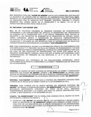 ~.ll Instituto
--- Nacional de
:"_A Bellas Artes U
Coose;oNaciorIal
para la
Cultura y las Artes
~
lnstitutO
Mexicano de
Cinematogralia IMC-C-227/2012
II.6. PRESENTA COPIA DEL "ACUSE DE OPINIÓN" CON EL QUE COMPRUEBA QUE REALIZÓ
LA SOLICITUD DE OPINiÓN ANTE EL SERVICIO DE ADMINISTRACIÓN TRIBUTARIA (SAT),
RESPECTO AL CUMPLIMIENTO DE SUS OBLIGACIONES FISCALES, A EFECTO DE ATENDER
L9 DlSPUESTO POR EL ARTICULO 32*0, PRIMERO, SEGUNDO, TERCERO Y .CUARTO
PARRAFOS DEL CÓDIGO FISCAL DE LA FEDERACIóN y LA REGLA 1.2.1.16 DE LA
RESOLUCIÓN MISCElÁNEA FISCAL PARA EL 2012.
m. DECLARAN "LAS PARTES" QUE:
m.l. ES SU VOLUNTAD CELEBRAR EL PRESENTE CONVENIO DE CONCERTACIÓN,
ATENDIENDO A LAS DISPOSICIONES DEL ARTiCULO 42 TRANSITORIO DEL PRESUPUESTO
DE EGRESOS DE LA FEDERACIóN 2012, A LAS REGLAS GENERALES PARA APLICAR EL
BENEFICIO A LOS PROYECTOS DE INVERSIÓN EN LA PRODUCCIÓN DE PINTURA. DANZA,
OBRAS LITERARIAS, MúSICA Y DISTRIBUCIÓN DE PELlCULAS CINEMATOGRAFICAS
NACIONALES, EN LO SUCESIVO "LAS REGLAS", Y LINEAMIENTOS DE OPERACIÓN PARA LA
VALORACIÚN y DICTAMEN DE LOS PROYECTOS PARA LA DISTRIBUCiÓN DE PELíCULAS
CINEMATOGRÁFICAS NACIONALES EN LO SUCESIVO "LOS LINEAMIENTOS".
m.2. PARA GARANTIZAR EL ACCESO A LA INFORMACiÓN PÚBLICA DE CONFORMIDAD CON
LOS ARTlcULOS S· y 7· FRACCIÓN XIII DE LA LEY FEDERAL DE TRANSPARENCIA Y ACCESO
A LA INFORMACIÓN PUBLICA GUBERNAMENTAL, OTORGAN SU CONSENTIMIENTO PARA QUE
EN CASO DE SER SOLICITADO SE PROPORCIONEN LOS DATOS QUE OBRAN EN EL
PRESENTE INSTRUMENTO JURlDlCO, SALVO LOS QUE LA PROPIA LEY CONSIDERA COMO
CONFIDENCIALES, EN TÉRMINOS DE LOS ARTICULOS 3·, 18 Y 19 DE LA LEY DE
REFERENCIA.
In.3. ENTERADAS DEL CONTENIDO DE LAS DECLARACIONES ANTERIORES, ESTÁN
CONFORMES EN SUJETAR SU COMPROMISO A LA FORMA Y TÉRMINOS QUE SE ESTIPULAN
EN LAS SIGUIENTES,
CLÁUSULAS:
PRIMERA, EL OBJETO DE ESTE CONVENIO ES ESTABLECER LAS BASES Y CONDICIONES
MEDlANTE LAS CUALES "EL IMCINE", OTORGA A "EL BENEFICIARIO" EL PREMIO PARA
APOYAR SU PROYECTO DE DISTRIBUCIÓN DE LA PELICULA CINEMATOGRÁFICA NACIONAL
TITULADA "LAS SUFRAGISTASn , EN LO SUCESIVO IDENTIFICADO COMO "EL BENEFICIO".
)
Página 3 de 7
LOS DOCUMENTOS Y RECIBO SIMPLE
OS QUE DEBERÁN CUBRIR TODOS Y
O ESTABLEZCAN LAS DISPOSICIONES
ARÁCTER FISCAL Y LOS QUE LE SEAN
I
l. OTORGAR A "EL IMCINE" DE MANERA P VI
PARA LA OBTENCIÓN DE "EL BENEFICIO", I
CADA UNO DE LOS REQUISITOS QUE AL EF
JURiOICAS APLICABLES, INCLUYENDO LAS DE
EXIGIDOS POR "EL IMClNE".
TERCERA. PARA CUMPLIR CON EL OBJETO MATERIA DEL PRESENTE CONVENIO "EL
IMCINE" SE OBLIGA A OTORGAR RECURSOS A "EL BENEFICIARIO" POR LA CANTIDAD DE
$750,000.00 (SETECIENTOS CINCUENTA MIL PESOS 00{100 M.N.), MEDIANTE
TRANSFERENCIA BANCARIA A LA CUENTA QUE PARA TAL EFECTO PROPORCIONE ESTE
ÚLTIMO, A MAs TARDAR EL 31 DE DICIEMBRE DE 2012.
SEGUNDA, "LAS PARTES" ACUERDAN QUE LA VIGENCIA DEL PRESENTE CONVENIO SERÁ
A PARTIR DE LA FECHA DE SU FIRMA Y HASTA EL 31 DE DICIEMBRE DE 2013.
CUARTA. "EL BENEFICIARIO" POR SU PART PARA CUMPLIR CON EL OBJETO DE ESTE
INSTRUMENTO JURíDICO SE OBLIGA A:
--+---~'--------- -
 