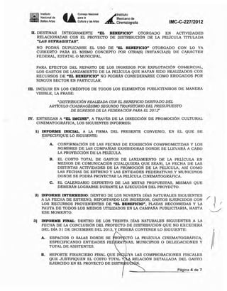 Instituto
~ Naciooal de
- . Bellas Artes Ü
ConsejoNac.ionaI
.....Cultura ylas Artes ~
'nstiMO
Mexicano de
Cinematogralia IMC-C-227/2012
n. DESTINAR INTEGRAMENTE "EL BENEFICIO" OTORGADO EN ACTIVIDADES
RELACIONADAS CON EL PROYECTO DE DlSTRIBUCION DE LA PELlCULA TITULADA
"LAS SUFRAGISTAS·.
NO PODRÁ DUPLICARSE EL USO DE -EL BENEFICIO" OTORGADO CON LO YA
CUBIERTO PARA EL MISMO CONCEPTO POR OTRA(S) INSTANCIAIS) DE CARÁCTER
FEDERAL, ESTATAL O MUNICIPAL. .
PARA EFECTOS DEL REPARTO DE LOS INGRESOS POR EXPWTACIÓN COMERCIAL,
LOS GASTOS DE LANZAMIENTO DE LA PELICULA QUE HAYAN SIDO REALIZADOS CON
RECURSOS DE "EL BENEFICIO" NO PODRÁN CONSIDERARSE COMO EROGADOS POR
NINGÚN SECTOR EN PARTICULAR.
m. INCLUIR EN LOS CRJ':DlTOS DE TODOS LOS ELEMENTOS PUBLICITARIOS DE MANERA
VISIBLE, LA FRASE:
"DISTRIBUCION REALIZADA CON EL BENEFICIO DERIVADO DEL
ARTICULO CUADRAGÉSIMO SEGUNDO TRANSI1VRIO DEL PRESUPUESTO
DE EGRESOS DE LA FEDERACION PARA EL 201Z'
IV. ENTREGAR A "EL mClNE", A TRAVJ':S DE LA DIRECCIÓN DE PROMOCION CULTURAL
CINEMATOGRÁFICA, LOS SIGUIENTES INFORMES:
1) INFORME INICIAL, A LA FIRMA DEL PRESENTE CONVENIO. EN EL QUE SE
ESPECIFIQUE LO SIGUIENTE:
A. CONFIRMACiÓN DE LAS FECHAS DE EXHIBICIÓN COMPROMETIDAS Y WS
NOMBRES DE LAS COMPAÑIAS EXHIBIDORAS DONDE SE LLEVARÁ A CABO
LA PROYECCION DE LA PELlCULA.
B. EL COSTO TOTAL DE GASTOS DE LANZAMIENTO DE LA PELlCULA EN
MEDIOS DE COMUNICACION (CUALQUIERA QUE SEAN), LA FECHA DE LAS
DISTINTAS ACTMDADES DE LA PROMOCION DE LA PELICULA, Asl COMO
LAS FECHAS DE ESTRENO Y LAS ENTIDADES FEDERATNAS y MUNiCIPIOS
DONDE SE PODRÁ PROYECTAR LA PELICULA CINEMATOGRÁFICA.
C. EL CALENDARIO DEFINITIVO DE LAS METAS PROPUESTAS, MISMAS QUE
DEBERÁN LOGRARSE DURANTE LA EJECUCION DEL PROYECTO.
2) INFORME INTERMEDIO: DENTRO DE LOS NOVENTA DIAS NATURALES SIGUIENTES
A LA FECHA DE ESTRENO, REPORTANDO LOS INGRESOS, GASTOS EJERCIDOS CON
LOS RECURSOS PROVENIENTES DE "EL BENEFICIO", PLAZAS RECORRIDAS Y LA
PAUTA DE TODOS LOS MEDIOS UTILIZADOS EN LA CAMPAÑA PUBLICITARIA, HASTA
ESE MOMENTO.
3) INFORME FINAL: DENTRO DE LOS TREINTA DIAS NATURALES SIGUIENTES A LA
FECHA DE LA CONCLUSIÓN DEL PROYECTO DE DlSTRIBUCION QUE NO EXCEDERÁ
DEL OlA 31 DE DICIEMBRE DEL 2013, Y DEBERÁ CONTENER LO SIGUIENTE:
A. ESPACIOS O SALAS DONDE SE
ESPECIFICANDO ENTIDADES FE
TOTAL DE ASISTENTES.
RO CTÓ LA PELICULA CINEMATOGRÁFICA,
RA~AS, MUNICIPIOS O DELEGACIONES Y
I
B. REPORTE FINANCIERO FINAL QUE I A LAS COMPROBACIONES FISCALES
QUE JUSTIFIQUEN EL COSTO TOTAL Y RELACIÓN DETALLADA DEL GASTO
EJERCIDO EN EL PROYECTO DE DIST U
Pá ¡na 4 de 7
 