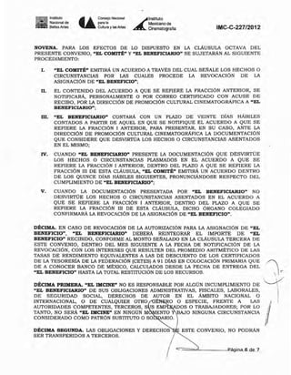 11I1m111lnstiltJIO
~ Nacional de
_ Be_asAltes Ü
Consejo Nacional
po".
Cultl.o y las Mes Á-
1nstitu10
Mexicano de
Cilematogralla IMC-C-227/2012
NOVENA. PARA LOS EFECTOS DE LO DISPUESTO EN LA cLAUSULA OCTAVA DEL
PRESENTE CONVENIO, "EL COMITÉ" Y "EL BENEFICIARIO" SE SUJETARÁN AL SIGUIENTE
PROCEDIMIENTO:
l. "EL COMITÉ" EMITIRÁ UN ACUERDO A TRAVÉS DEL CUAL SENALE LOS HECHOS O
CIRCUNSTANCIAS POR LAS CUALES PROCEDE LA REVOCACIÓN DE LA
ASIGNACIÓN DE "EL BENEFICIO";
n. EL CONTENIDO DEL ACUERDO A QUE SE REFIERE LA FRACCIÓN ANTERIOR, SE
NOTIFICARÁ, PERSONALMENTE O POR CORREO CERTIFICADO CON ACUSE DE
RECIBO. POR LA DIRECCIÓN DE PROMOCIÓN CULTURAL CINEMATOGRÁFICA A "EL
BENEFICIARlO";
m. "EL BENEFICIARIO" CONTARÁ CON UN PLAZO DE VEINTE DíAS HÁBILES
CONTADOS A PARTIR DE AQUEL EN QUE SE NOTIFIQUE EL ACUERDO A QUE SE
REFIERE LA FRACCiÓN 1 ANTERIOR, PARA PRESENTAR, EN SU CASO, ANTE LA
DIRECCIÓN DE PROMOCIÓN CULTURAL CINEMATOGRÁFICA LA DOCUMENTACIÓN
QUE CONSIDERE QUE DESVlRTÚA LOS HECHOS O CIRCUNSTANCIAS ASENTADOS
EN EL MISMO;
IV. CUANDO "EL BENEFICIARIO" PRESENTE LA DOCUMENTACIÓN QUE DESVIRTÚE
LOS HECHOS O CIRCUNSTANCIAS PLASMADOS EN EL ACUERDO A QUE SE
REFIERE LA FRACCIÓN 1 ANTERlOR, DENTRO DEL PLAZO A QUE SE REFIERE LA
FRACCiÓN III DE ESTA cLÁUSULA, "EL COMlTt" EMITIRÁ UN ACUERDO DENTRO
DE LOS QUINCE DIAS HÁBILES SIGUIENTES, PRONUNCIÁNDOSE RESPECTO DEL
CUMPLIMIENTO DE "EL BENEFICIARIO";
v. CUANDO LA DOCUMENTACIÓN PRESENTADA POR "EL BENEFICIARIO" NO
DESVIRTÚE LOS HECHOS O CIRCUNSTANCIAS ASENTADOS EN EL ACUERDO A
QUE SE REFIERE LA FRACCIÓN I ANTERIOR, DENTRO DEL PLAZO A QUE SE
REFIERE LA FRACCIÓN III DE ESTA cLAUSULA, DICHO ÓRGANO COLEGIADO
CONFIRMARÁ LA REVOCACIÓN DE LA ASIGNACIÓN DE "EL BENEFICIO".
Página 6-d.Jt.7.:
,
ESTE CONVENIO, NO PODRÁN
DÉCIMA PRIMERA.. "EL IMCINE" NO ES RESPONSABLE POR ALGÚN INCUMPLIMIENTO DE
"EL BENEFICIARIO" DE SUS OBLIGACIONES ADMINISTRATIVAS, FISCALES, LABORALES,
DE SEGURIDAD SOCIAL, DERECHOS DE AUTOR EN EL ÁMBITO NACIONAL O
INTERNACIONAL, O DE CUALQUIER OTRO RO O ESPECIE, FRENTE A LAS I
AUTORIDADES COMPETENTES, TERCEROS, S S EMP ADOS O TRABAJADORES; POR LO If!TANTO, NO SERÁ "EL IMCINE" EN NINGÚN M ENTO BAJO NINGUNA CIRCUNSTANCIA IJ
CONSIDERADO COMO PATRÓN SUSTITUTO O SO ARIO.
DÉCIMA. EN CASO DE REVOCACIÓN DE LA AUTORIZACIÓN PARA LA ASIGNACIÓN DE "EL
BENEFICIO", "EL BENEFICIARIO" DEBERÁ REINTEGRAR EL IMPORTE DE "EL
BENEFICIO" RECIBIDO, CONFORME AL MONTO SENALADO EN LA cLAUSULA TERCERA DE
ESTE CONVENIO, DENTRO DEL MES SIGUIENTE A LA FECHA DE NOTIFICACIÓN DE LA
REVOCACiÓN, CON LOS INTERESES QUE RESULTEN DEL PROMEDIO ARITMÉTICO DE LAS
TASAS DE RENDIMIENTO EQUIVALENTES A LAS DE DESCUENTO DE LOS CERTIFICADOS
DE LA TESORERíA DE LA FEDERACIÓN (CETES) A 91 DIAS EN COLOCACiÓN PRIMARIA QUE JDE A CONOCER BANCO DE MÉXICO, CALCULADOS DESDE LA FECHA DE ENTREGA DEL .
"EL BENEFICIO" HASTA LA TOTAL RESTITUCIÚN DE LOS RECURSOS. .  e
"---Y',
;
DÉCIMA SEGUNDA. LAS OBLIGACIONES Y DERECHOS
SER TRANSFERIDOS A TERCEROS.
 