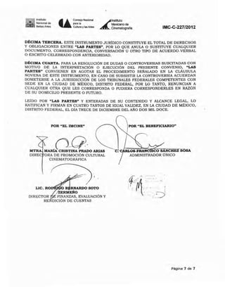 ~!~I' 10,,","10
- - NaCIOnal de
~_ Be~as Artes U
Consejo Nacional
"'~"Cultura y las Artes
~
lnstitulO
MeKicano de
Cinematografía IMC-C-227/2012
DÉCIMA TERCERA. ESTE INSTRUMENTO JURlDICO CONSTITUYE EL TOTAL DE DERECHOS
Y OBLIGACIONES ENTRE "LAS PARTES", POR W QUE ANULA O SUSTITUYE CUALQUIER
DOCUMENTO, CORRESPONDENCIA, CONVERSACIÓN U OTRO TIPO DE ACUERDO.vERBAL
O ESCRITO CELEBRADO CON ANTERIORIDAD.
DÉCIMA CUARTA. PARA LA RESOLUCiÓN DE DUDAS O CONTROVERSIAS SUSCiTADAS CON
MOTIVO DE LA INTERPRETACiÓN O EJECUCiÓN DEL PRESENTE CONVENIO, "LAS
PARTES" CONVIENEN EN AGOTAR EL PROCEDIMIENTO SEfMLADO EN LA CLÁUSULA
NOVENA DE ESTE INSTRUMENTO, EN CASO DE SUBSISTIR LA CONTROVERSrA ACUERDAN
SOMETERSE A LA JURISDICCIÓN DE LOS TRIBUNALES FEDERALES COMPETENTES CON
SEDE EN LA CIUDAD DE MÉXICO, DISTRITO FEDERAL, POR W TANTO, RENUNCIAN A
CUALQUIER OTRA QUE LES CORRESPONDA O PUDIERA CORRESPONDERLES EN RAZÓN
DE SU DOMICILIO PRESENTE O FUTURO.
LEÍDO POR "LAS PARTES" Y ENTERADAS DE SU CONTENIDO Y ALCANCE LEGAL, LO
RATIFICAN Y FIRMAN EN CUATRO TANTOS DE IGUAL VALIDEZ, EN LA CIUDAD DE MÉXICO,
DISTRITO FEDERAL, EL DIA TRECE DE DICIEMBRE DEL ANO DOS MlL DOCE.
POR "EL IMCINE"
" nO·MTRA MARíA CRISTINA PRADO ARIAS
DIREC ORA DE PROMOCiÓN CULTURAL
CINEMATOGRÁFICA
{
,
LIC. RO B RNARDO SOTO
¡ZERMEÑO
DIRECTOR FINANZAS. EVALUACiÓN Y
RENDICIÓN DE CUENTAS
~POR "EL BENEFICIARIO"
SCO SANCHEZ SOSÁ
ADMINISTRADOR UNICO
~
.0. .•••.•.• •
• ~~'" • .'•. , '., '0••
. . .
; / .. ' . i ,. , . '. ;
; , ..:----!.' -. "-J
Página 7 de 7
 