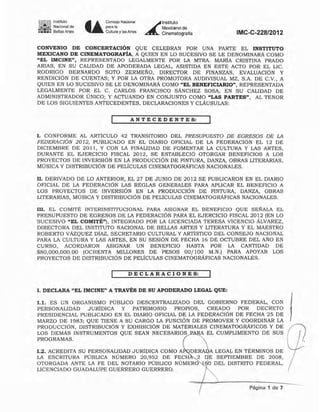 • Instituto
.. Naciol"lalde
~:..;: Benas Anes U
Consejo Nacional
"",-
Cultura y las Artes
~
lnstitUIO
Mexicano de
Cinemalogtalia IMC-C-228/2012
CONVENIO DE CONCERTACIÓN QUE CELEBRAN POR UNA PARTE EL INSTITUTO
MEXICANO DE CINEMATOGRAFÍA, A QUIEN EN LO SUCESIVO SE LE DENOMINARÁ COMO
"EL IMCINE". REPRESENTADO LEGALMENTE POR LA MTRA. MARtA CRISTINA PRADO
ARIAS, EN SU CALIDAD DE APODERADA LEGAL, ASISTIDA EN ESTE ACTO POR EL LIC.
RODRIGO BERNARDO SOTO ZERME~O. DIRECfOR DE FINANZAS. EVALUACiÓN Y
RENDICiÓN DE CUENTAS; Y POR LA OTRA PROMOTORA AUDIVISUAL MZ. S.A. DE C.V., A
QUIEN EN LO SUCESIVO SE LE DENOMINARÁ COMO "EL BENEFICIARIO", REPRESENTADA
LEGALMENTE POR EL C. CARLOS FRANCISCO SÁNCHEZ SOSA, EN SU CALIDAD DE
ADMINISTRADOR ÚNICO; y ACTUANDO EN CONJUNTO COMO "LAS PARTES", AL TENOR
DE LOS SIGUIENTES ANTECEDENTES. DECLARACIONES Y CLÁUSULAS:
A NT E C E D E NT E S:
1. CONFORME AL ARTiCULO 42 TRANSITORIO DEL PRESUPUESTO DE EGRESOS DE LA
FEDERACIÓN 2012, PUBLICADO EN EL DIARIO OFICIAL DE LA FEDERACIÓN EL 12 DE
DICIEMBRE DE 2011, Y CON LA FINALIDAD DE FOMENTAR LA CULTURA Y LAS ARTES,
DURANTE EL EJERCICIO FISCAL 2012, SE ESTABLECiÓ OTORGAR BENEFICIOS A LOS
PROYECTOS DE INVERSiÓN EN LA PRODUCCiÓN DE PINTURA. DANZA. OBRAS LITERARIAS.
MÚSICA Y DISTRIBUCiÓN DE PELÍCULAS CINEMATOGRÁFICAS NACIONALES.
11. DERIVADO DE LO ANTERIOR, EL 27 DE JUNIO DE 2012 SE PUBLICARON EN EL DIARIO
OFICIAL DE LA FEDERACiÓN LAS REGLAS GENERALES PARA APLICAR EL BENEFICIO A
LOS PROYECTOS DE INVERSiÓN EN LA PRODUCCiÓN DE PINTURA. DANZA. OBRAS
LITERARIAS, MÚSICA Y DISTRIBUCIÓN DE PELlCULAS CINEMATOGRÁFICAS NACIONALES.
111. EL COMITÉ INTERINSTITUCIONAL PARA ASIGNAR EL BENEFICIO QUE SEÑALA EL
PRESUPUESTO DE EGRESOS DE LA FEDERACiÓN PARA EL EJERCICIO FISCAL 2012 (EN LO
SUCESIVO "EL COMITÉ"), INTEGRADO POR LA LICENCIADA TERESA VICENCIO ÁLVAREZ,
DIRECTORA DEL INSTITUTO NACIONAL DE BELLAS ARTES Y LITERATURA Y EL MAESTRO
ROBERTO VÁZQUEZ DiAZ, SECRETARIO CULTURAL y ARTISTICO DEL CONSEJO NACIONAL
PARA LA CULTURA Y LAS ARTES, EN SU SESiÓN DE FECHA 16 DE OCTUBRE DEL ANO EN
CURSO, ACORDARON ASIGNAR UN BENEFICIO HASTA POR LA CANTIDAD DE
$80,000.000.00 (OCHENTA MILLONES DE PESOS 00/100 M.N.) PARA APOYAR LOS
PROYECTOS DE DISTRIBUCiÓN DE PELICULAS CINEMATOGRÁFICAS NACIONALES.
DE C LA RA C ION E S:
I. DECLARA "EL IMCINE" A TRAVÉS DE SU APODERADO LEGAL QUE:
1.1. ES UN ORGANISMO PÚBLICO DESCENTRALIZADO DEL GOBIERNO FEDERAL, CON
PERSONALIDAD JURÍDICA Y PATRIMONIO PROPIOS, CREADO POR DECRETO
PRESIDENCIAL PUBLICADO EN EL DIARIO OFICIAL DE LA FEDERACiÓN DE FECHA 25 DE
MARZO DE 1983; QUE TIENE A SU CARGO LA FUNCiÓN DE PROMOVER Y COORDINAR LA
PRODUCCiÓN, DISTRIBUCiÓN Y EXHIBICiÓN DE MATERIALES CINEMATOGRÁFICOS Y DE
LOS DEMÁS INSTRUMENTOS QUE SEAN NECESARIOS EL CUMPLIMIENTO DE SUS
PROGRAMAS.
1.2. ACREDITA SU PERSONALIDAD JURIDlCA COMO A DERA A LEGAL EN TÉRMINOS DE
LA ESCRITURA PÚBLICA NÚMERO 20,952 DE FECH 2 E SEPTIEMBRE DE 2008,
OTORGADA ANTE LA FE DEL NOTARIO PÚBLICO NÚMERO O DEL DISTRITO FEDERAL,
LICENCIADO GUADALUPE GUERRERO GUERRERO.
Página 1 de 7
I
(]
/
 