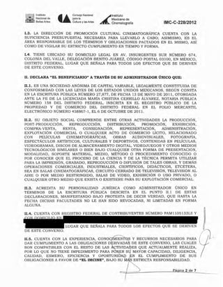 1~~!.6l! Instituto
g .- Nacional de
:~.::.1:: Bellas Artes • •
Co",,,,, N.....I
parnO
Cultura y las Artes
AÍ
Instituto
Mexicano de
Cinematografía IMC-C-228/2012
1.4. TIENE UBICADO SU DOMICILIO LEGAL EN AV. INSURGENTES SUR NÚMERO 674,
COLONIA DEL VALLE, DELEGACIÓN BENITO JUÁREZ, CÓDIGO POSTAL 03100, EN MÉXICO,
DISTRITO FEDERAL, LUGAR QUE SE~ALA PARA TODOS LOS EFECTOS QUE SE DERIVEN
DE ESTE CONVENIO.
n. DECLARA "EL BENEFICIARIO" A TRAVÉS DE SU ADMINISTRADOR ÚNICO QUE:
11.1. ES UNA SOCIEDAD ANÓNIMA DE CAPITAL VARIABLE, LEGALMENTE CONSTITUIDA DE
CONFORMIDAD CON LAS LEYES DE LOS ESTADOS UNIDOS MEXICANOS, SEGÚN CONSTA
EN LA ESCRITURA PÚBLICA NÚMERO 27,877, DE FECHA 13 DE MAYO DE 2011, OTORGADA
ANTE LA FE DE LA LICENCIADA MARíA CRISTINA CERRILLO ALVAREZ, NOTARIA PÚBLICA
NÚMERO 158 DEL DISTRITO FEDERAL, INSCRITA EN EL REGISTRO PÚBLICO DE LA
PROPIEDAD Y DE COMERCIO DEL DISTRITO FEDERAL EN EL FOLIO MERCANTIL
ELECTRÓNICO NÚMERO 458867-1, EL 6 DE OCTUBRE DE 201 1.
II.2. SU Q&JETO SOCIAL COMPRENDE ENTRE OTRAS ACTIVIDADES LA PRODUCCiÓN,
POST-PRODUCCiÓN, REPRODUCCiÓN, DISTRIBUCIÓN. PROMOCiÓN. EXHIBICiÓN,
COMPRA-VENTA, RENTA, CONSIGNACiÓN, REPRESENTACIÓN, ADMINISTRACIÓN,
EXPLOTACIÓN COMERCIAL O CUALQUIER ACTO DE COMERCIO LICITO. RELACIONADO
CON PELicULAS CINEMATOGRÁFICAS, OBRAS AUDIOVISUALES, FOTOGRAFíA,
ESPECTÁCULOS ARTiSTICOS, CULTURALES y DEPORTIVOS, CONTENIDAS EN PELicULAS,
VIDEOGRAMAS, DISCOS DE ALMACENAMIENTO DIGITAL, VIDEOJUEGOS y OTROS MEDIOS
TECNOLÓGICOS SIMILARES O BIEN BAJO CUALQUIER OTRA FORMA DE PRESENTACiÓN,
MODALIDAD, SOPORTE MATERIAL, MEDIO, METODO O PROCEDIMIENTO CONOCIDO O
POR CONOCER QUE EL PROCESO DE LA CIENCIA Y DE LA TÉCNICA PERMITA UTILIZAR
PARA LA IMPRESiÓN, GRABADO, REPRODUCCiÓN O DIFUSiÓN DE TALES OBRAS, Y DEMÁS
OPERACIONES COMERCIALES, INDUSTRIALES, CIENTÍFICOS, DIDÁCTICOS, ETCÉTERA,
SEA EN SALAS CINEMATOGRÁFICAS, CIRCUITO CERRADO DE TELEVISlÓN, TELEVISiÓN AL
AIRE O POR MEDIO RESTRINGIDO, SALAS DE VIDEO, EXHIBICIÓN O USO PRIVADO, O
CUALQUIER OTRO MEDIO QUE EXISTA O EXISTIERE PARA SU EXPLOTACIÓN COMERCIAL.
11.3. ACREDITA SU PERSONALIDAD JURIDlCA COMO ADMINISTRADOR ÚNICO EN
TERMINOS DE LA ESCRITURA PÚBLICA DESCRITA EN EL PUNTO It.l DE ESTAS
DECLARACIONES, MANIFESTANDO BAJO PROTESTA DE DECIR VERDAD, QUE HASTA LA
FECHA DICHAS FACULTADES NO LE HAN SIDO REVOCADAS, NI LIMITADAS EN FORMA
ALGUNA.
11.4. CUENTA CON REGISTRO FEDERAL DE CONTRIBUYENTES NÚMERO PAM llOS133L5 Y
LUGAR QUE SE~ALA PARA TODOS LOS EFECTOS QUE SE DERIVEN
DE ESTE CONVENIO.
Il,S. CUENTA CON LA EXPERIENCIA, CON0EEN~S Y RECURSOS NECESARIOS PARA
DAR CUMPLIMIENTO A LAS OBLIGACIONES D RIVADA~ DE ESTE CONVENIO, LAS CUALES
SON COMPATIBLES CON EL RESTO DE LAS ~T1VIDAIDES QUE ACTUALMENTE REALIZA,
POR LO QUE NO TIENE IMPEDIMENTO PARA PÓN,.ER S4 MAYOR CAPACIDAD, DILIGENCIA,
CALIDAD, ESMERO, EFICIENCIA Y OPORTUNIfrA~ f!:N EL CUMPLIMIENTO DE SUS
OBLIGACIONES A PAVOR DE "EL IMCINE", BAJO SpRICTA RESPONSABILIDAD.
Página 2 de 7Eliminado: parte de un párrafo
Fundamento Legal: Art. 18, fracción II de la Ley Federal de Transparencia y Acceso a la
Información Pública gubernamental.
Motivación: Se trata de datos de carácter personal que requieren del consentimiento del
particular para su difusión
 