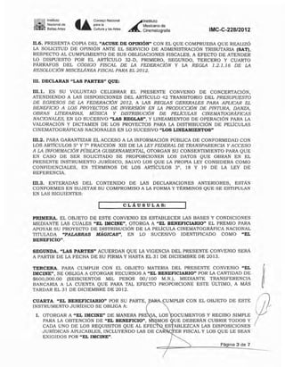 Jo. Instituto
- - Nacional ele
:;;;;;:.,~: 6ellas Artes . . .
Coo~jo N""""
",rno
Cultura ylas Artes
~
lnsti1UIO
Mexicano de
Cinematogralia IMC-C-228/2012
11.6. PRESENTA COPIA DEL "ACUSE DE OPINIÓN" CON EL QUE COMPRUEBA QUE REALIZÓ
LA SOLICITUD DE OPINIÓN ANTE EL SERVICIO DE ADMINISTRACiÓN TRIBUTARIA (SAT),
RESPECTO AL CUMPLIMIENTO DE SUS OBLIGACIONES FISCALES, A EFECTO DE ATENDER
LO DISPUESTO POR EL ARTiCULO 32-D, PRIMERO, SEGUNDO, TERCERO Y CUARTO
PÁRRAFOS DEL CODIGO FISCAL DE LA FEDERACION y LA REGLA 1.2././6 DE LA
RESOLUCION MISCELANEA FISCAL PARA EL 2012.
111. DECLARAN "LAS PARTES" QUE:
HI.1. ES SU VOLUNTAD CELEBRAR EL PRESENTE CONVENIO DE CONCERTACIÓN,
ATENDIENDO A LAS DISPOSICIONES DEL ARTICULO 42 TRANSITORIO DEL PRESUPUESTO
DE EGRESOS DE LA FEDERACION 2012, A LAS REGLAS GENERALES PARA APLICAR EL
BENEFICIO A LOS PROYECTOS DE INVERSION EN LA PRODUCCION DE PINTURA, DANZA,
OBRAS LITERARIAS, MOSICA Y DISTRIBUCION DE PELICULAS CINEMATOGRAFICAS
NACIONALES, EN LO SUCESIVO "LAS REGLAS", Y LINEAMIENTOS DE OPERACIÓN PARA LA
VALORACiÓN Y DICTAMEN DE LOS PROYECTOS PARA LA DISTRIBUCiÓN DE PELlCULAS
CINEMATOGRÁFICAS NACIONALES EN LO SUCESIVO "LOS LINEAMIENTOS"
I1I.2. PARA GARANTIZAR EL ACCESO A LA INFORMACIÓN PÚBLICA DE CONFORMIDAD CON
LOS ARTicULOS S" Y 7" FRACCiÓN XIII DE LA LEY FEDERAL DE TRANSPARENCIA Y ACCESO
A LA INFORMACION PUBLICA GUBERNAMENTAL, OTORGAN SU CONSENTIMIENTO PARA QUE
EN CASO DE SER SOLICITADO SE PROPORCIONEN LOS DATOS QUE OBRAN EN EL
PRESENTE INSTRUMENTO JURiDICO, SALVO LOS QUE LA PROPIA LEY CONSIDERA COMO
CONFIDENCIALES, EN TÉRMINOS DE LOS ARTiCUlOS 3°, 18 Y 19 DE LA LEY DE
REFERENCIA.
I1I.3. ENTERADAS DEL CONTENIDO DE LAS DECLARACIONES ANTERIORES, ESTÁN
CONFORMES EN SUJETAR SU COMPROMISO A LA FORMA Y TÉRMINOS QUE SE ESTIPULAN
EN LAS SIGUIENTES:
CLÁUSULAS:
PRIMERA. EL OBJETO DE ESTE CONVENIO ES ESTABLECER LAS BASES Y CONDICIONES
MEDIANTE LAS CUALES "EL IMCINE", OTORGA A "EL BENEFICIARIO" EL PREMIO PARA
APOYAR SU PROYECTO DE DISTRIBUCIÓN DE LA PELlCULA CINEMATOGRÁFICA NACIONAL
TITULADA "PALABRAS MÁGICAS", EN LO SUCESIVO IDENTIFICADO COMO "EL
BENEFICIO".
SEGUNDA. "LAS PARTES" ACUERDAN QUE LA VIGENCIA DEL PRESENTE CONVENIO SERÁ
A PARTIR DE LA FECHA DE SU FIRMA Y HASTA EL 31 DE DICIEMBRE DE 2013.
Página 3 de 7
lA, LOS OCUMENTOS Y RECIBO SIMPLE
MOS UE DEBERÁN CUBRIR TODOS Y
ESTABLEZCAN LAS DISPOSICIONES
ER FISCAL Y LOS QUE LE SEAN
l. OTORGAR A "EL IMCINE" DE MANERA PRE
PARA LA OBTENCiÓN DE "EL BENEFICIO",
CADA UNO DE LOS REQUISITOS QUE AL EFE
JURíDICAS APLICABLES, INCLUYENDO LAS DE CA
EXIGIDOS POR "EL IMCINE".
TERCERA. PARA CUMPLIR CON EL OBJETO MATERIA DEL PRESENTE CONVENIO "EL
IMCINE", SE OBLIGA A OTORGAR RECURSOS A "EL BENEFICIARIO" POR LA CANTIDAD DE
$600,000.00 (SEISCIENTOS MIL PESOS 00/100 M.N.), MEDIANTE TRANSFERENCIA
BANCARIA A LA CUENTA QUE PARA TAL EF'ECfO PROPORCIONE ESTE ÚLTIMO, A MÁs
TARDAR EL 31 DE DICIEMBRE DE 2012.
CUARTA. "EL BENEFICIARIO" POR SU PARTE, fARA-.jCUMPLIR CON EL OBJETO DE ESTE
INSTRUMENTO JURíDICO SE OBLIGA A:
 