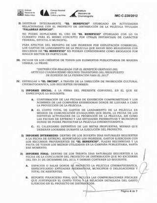 1'~I1!'1 Instituto
..; - NaCIOnal de
:~~: Bellas Art~ • •
Consejo Nacional
para la
Cultura y las Artes
~
Instjtuto
Mexjcanode
Cinematografia IMC-C-228/2012
U. DESTINAR iNTEGRAMENTE "EL BENEFICIO" OTORGADO EN ACTIVIDADES
RELACIONADAS CON EL PROYECTO DE DISTRIBUCiÓN DE LA PELICULA TITULADA
"PALABRAS MÁGICAS",
NO PODRÁ DUPLICARSE EL USO DE -EL BENEFICIO" OTORGADO CON LO YA
CUBIERTO PARA EL MISMO CONCEPTO POR OTRA(S) INSTANCIA(S) DE CARÁCTER
FEDERAL. ESTATAL O MUNICIPAL.
PARA EFECTOS DEL REPARTO DE LOS INGRESOS POR EXPLOTACiÓN COMERCIAL,
LOS GASTOS DE LANZAMIENTO DE LA PELÍCULA QUE HAYAN SIDO REALIZADOS CON
RECURSOS DE "EL BENEFICIO" NO PODRÁN CONSIDERARSE COMO EROGADOS POR
NINGÚN SECTOR EN PARTICULAR.
111. INCLUIR EN LOS CRItDITOS DE TOnOS LOS ELEMENTOS PUBLICITARIOS DE MANERA
VISIBLE, LA FRASE:
"DISTRIBUCIÓN REALIZADA CON EL BENEFICIO DERIVADO DEL
ARTICULO CUADRAGÉSIMO SEGUNDO TRANSITORIO DEL PRESUPUESTO
DE EGRESOS DE LA FEDERACIÓN PARA EL 2012~
IV. ENTREGAR A "EL lMClNE", A TRAVÉS DE LA DIRECCiÓN DE PROMOCiÓN CULTURAL
CINEMATOGRÁFICA, LOS SIGUIENTES INFORMES:
1) INFORME INICIAL, A LA FIRMA DEL PRESENTE CONVENIO, EN EL QUE SE
ESPECIFIQUE LO SIGUIENTE:
A. CONFIRMACIÚN DE LAS FECHAS DE EXHIBICIÚN COMPROMETIDAS y LOS
NOMBRES DE LAS COMPAr;¡fAS EXHIBIDORAS DONDE SE LLEVARÁ A CABO
LA PROYECCIÚN DE LA PELICULA.
B. EL COSTO TOTAL DE GASTOS DE LANZAMIENTO DE LA PELiCULA EN
MEDIOS DE COMUNICACiÓN (CUALQUIERA QUE SEAN), LA FECHA DE LAS
DISTINTAS ACTIVIDADES DE LA PROMOCION DE LA PELfCULA, ASÍ COMO
LAS FECHAS DE ESTRENO Y LAS ENTIDADES FEDERATIVAS Y MUNICIPIOS
DONDE SE PODRÁ PROYECTAR LA PElÍCULA CINEMATOGRÁFICA.
C. EL CALENDARIO DEFINITIVO DE LAS METAS PROPUESTAS, MISMAS QUE
DEBERAN LOGRARSE DURANTE LA EJECUCIÚN DEL PROYECTO.
2) INFORME INTERMEDIO: DENTRO DE LOS NOVENTA DíAS NATURALES SIGUIENTES
A LA FECHA DE ESTRENO, REPORTANDO LOS INGRESOS, GASTOS EJERCIDOS CON
LOS RECURSOS PROVENIENTES DE "EL BENEFICIO", PLAZAS RECORRIDAS Y LA
PAUTA DE TODOS LOS MEDIOS UTILIZADOS EN LA CAMPA¡I'A PUBLICITARIA, HASTA
ESE MOMENTO.
3) INFORME FINAL: DENTRO DE LOS TREINTA DíAS NATURALES SIGUIENTES A LA
FECHA DE LA CONCLUSIÚN DEL PROYECTO DE DISTRJBUCIÚN QUE NO EXCEDERÁ
DEL DÍA 31 DE DICIEMBRE DEL 2013, Y DEBERÁ CONTENER LO SIGUIENTE:
A. ESPACIOS O SALAS DONDE S
ESPECIFICANDO ENTIDADES
TOTAL DE ASISTENTES.
B. REPORTE FINANCIERO FINAL QUE CLU
QUE JUSTIFIQUEN EL COSTO TOTAL
EJERCIDO EN EL PROYECTO DE D1STRIB
A LAS COMPROBACIONES FISCALES
RELACIÓN DETALLADA DEL GASTO
IÚN.
Página 4 de 7
 