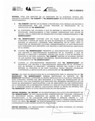 1'1 ~ Instituto
--_de~:.~: Bellas Anes U
Consejo Nacional
",m.
Cull.lra y las Artes
~
lnSlilUIO
Mexicano de
Cinemalogralía IMC-C-228/2012
NOVENA. PARA LOS EFECTOS DE LO DISPUESTO EN LA CLÁUSULA OCTAVA DEL
PRESENTE CONVENIO, "EL COMITÉ" Y "EL BENEFICIARlO" SE SUJETARÁN AL SIGUIENTE
PROCEDIMIENTO:
I. "EL COMITÉ" EMITIRÁ UN ACUERDO A TRAVÉS DEL CUAL SEÑALE LOS HECHOS O
CIRCUNSTANCIAS POR LAS CUALES PROCEDE LA REVOCACIÓN DE LA
ASIGNACiÓN DE "EL BENEFICIO";
11. EL CONTENIDO DEL ACUERDO A QUE SE REFIERE LA FRACCiÓN ANTERJOR, SE
NOTIFICARÁ, PERSONALMENTE O POR CORREO CERTIFICADO CON ACUSE DE
RECIBO, POR LA DIRECCIÓN DE PROMOCiÓN CULTURAL CINEMATOGRÁFICA A "EL
BENEFICIARIO";
IIJ. "EL BENEFICIARIO" CONTARÁ CON UN PLAZO DE VEINTE DíAS HÁBILES
CONTADOS A PARTIR DE AQUEL EN QUE SE NOTIFIQUE EL ACUERDO A QUE SE
REFIERE LA FRACCiÓN I ANTERIOR, PARA PRESENTAR, EN SU CASO, ANTE LA
DIRECCiÓN DE PROMOCiÓN CULTURAL CINEMATOGRÁFICA LA DOCUMENTACiÓN
QUE CONSIDERE QUE DESVIRTÚA LOS HECHOS O CIRCUNSTANCIAS ASENTADOS
EN EL MISMO;
IV, CUANDO "EL BENEFICIARIO" PRESENTE LA DOCUMENTACiÓN QUE DESVIRTÚE
LOS HECHOS O CIRCUNSTANCIAS PLASMADOS EN EL ACUERDO A QUE SE
REFIERE LA FRACCiÓN I ANTERJOR, DENTRO DEL PLAZO A QUE SE REFIERE LA
FRACCIÓN 111 DE ESTA CLÁUSULA, "EL COMITÉ" EMITIRÁ UN ACUERDO DENTRO
DE LOS QUINCE DíAS HÁBILES SIGUIENTES, PRONUNCIÁNDOSE RESPECTO DEL
CUMPLIMIENTO DE "EL BENEFICIARlO"; ,
V. CUANDO LA DOCUMENTACIÓN PRESENTADA POR "EL BENEFICIARIO" NO
DESVIRTÚE LOS HECHOS O CIRCUNSTANCIAS ASENTADOS EN EL ACUERDO A
QUE SE REFIERE LA FRACCiÓN I ANTERIOR, DENTRO DEL PLAZO A QUE SE
REFIERE LA FRACCiÓN 111 DE ESTA CLÁUSULA, DICHO ÓRGANO COLEGIADO
CONFIRMARÁ LA REVOCACiÓN DE LA ASIGNACiÓN DE "EL BENEFICIO".
DÉCIMA. EN CASO DE REVOCACiÓN DE LA AUTORIZACiÓN PARA LA ASIGNACiÓN DE "EL
BENEFICIO", "EL BENEFICIARlO" DEBERÁ REINTEGRAR EL IMPORTE DE "EL
BENEFICIO" RECIBIDO, CONFORME AL MONTO SEÑALADO EN LA CLÁUSULA TERCERA DE
ESTE CONVENIO, DENTRO DEL MES SIGUIENTE A LA FECHA DE NOTIFICACiÓN DE LA
REVOCACiÓN, CON LOS INTERESES QUE RESULTEN DEL PROMEDIO ARITMÉTICO DE LAS
TASAS DE RENDIMIENTO EQUIVALENTES A LAS DE DESCUENTO DE LOS CERTIFICADOS lDE LA TESORERíA DE LA FEDERACiÓN (CETESI A 91 DíAS EN COLOCACiÓN PRIMARIA QUE fDE A CONOCER BANCO DE MÉXICO, CALCULADOS DESDE LA FECHA DE ENTREGA DEL
"EL BENEFICIO" HASTA LA TOTAL RESTITUCiÓN DE LOS RECURSOS.
DÉCIMA PRIMERA. "EL IMCINE" NO ES RESPONSABLE POR ALGÚN INCUMPLIMIENTO DE
"EL BENEFICIARIO" DE SUS OBLIGACIONES ADMINISTRATIVAS, FISCALES, LABORALES,
DE SEGURIDAD SOCIAL, DERECHOS DE A TOR EN EL ÁMBITO NACIONAL O
INTERNACIONAL, ° DE CUALQUIER OTR GÉN O O ESPECIE, FRENTE A LAS
AUTORIDADES COMPETENTES, TERCEROS, SUS EMP EADOS O TRABAJADORES; POR LO
TANTO, NO SERÁ "EL IMCINE" EN NINGÚN MOMENT y BAJO NINGUNA CIRCUNSTANCIA
CONSIDERADO COMO PATRÓN SUSTITUTO O OLIDA O.
DÉCIMA SEGUNDA. LAS OBLIGACIONES Y DEREC S DE ESTE CONVENIO, NO PODRÁN
SER TRANSFERIDOS A TERCEROS.
Página 6 de 7
 