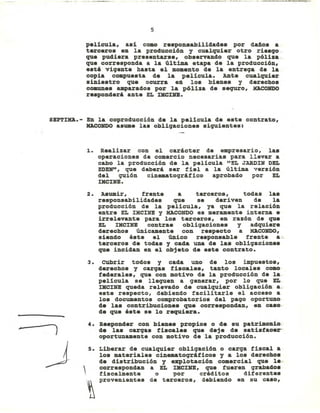 · --,.-.,-_.~~_ .. _.,-,_.".
5
película, así como responsabilidades por daño. a
terceros en la producci6n y cualquier otro rie.go.
que pudiera presentarse, observlUldo que la p61isa.
que corresponda a la última etapa de la producci6n,
e.ti vigente hasta el momento de la entrega de la
copia compuesta de la película. Ante cualquier
siniestro que ocurra en lo. bienes y derecho.
coaunes amparados por la póliza de sequro, XACONDO
re.ponderi ante EL rKCXNE.
8EPTIXA.- En la coproducción de la película de este contrato,
KACOHDO asume las obligaciones siquientes:
1. Realizar con el carácter de empresario, la.
operaciones de comercio necesarias para llevar a
cabo la producción de la película "EL JARDIH DEL
EDEIr', que deberá ser fiel a la última versi6n
del quión cinematográfico aprobado por EL
mCINE.
2. Asumir, frente a terceros, todas la.
responsabilidades que se deriven de la
producción de la películ.a, ya que la relaci6n
entre EL IHCIHE y MACOHDO es meramente interna e
irrelevante para lo. terceros, en razón de que
EL IHCIBE contrae obligaciones y adquiere
derechos únicamente con reepecto a MACONDO,
siendo éste el único responsable frente a-.
terceros de todas y cada una de las obligaciones
que incidan en el objeto de este contrato.
3. CUbrir todos y cada uno de los impuestos,
derechos y cargas fiscal.es, tIU1to locales como
federales, que con motivo de la producción de la-
película se llequen a generar, por lo que EL
mCINE queda relevado de cualquier obligación: a ..
este respecto, debiendo facil.itarl.e el acceso a
l.os documentos comprobatorios del pago oportuno
de l.as contribuciones que correspondan, en ca.o·
de que éste se l.o requiera.
4. Re.ponder con bienes propios o de su patrimonio:
de l.a. carqa. fiscales que deje de satisfacer-
oportunamente con motivo de la producci6n.
5. Liberar de cualquier obligación o carga fiscal a
los materiales cinematográficos y a los derecho.
de distribución y ezplot&ción comercial que le"
correspondan a EL mCDiE, que fueren qrabado.
fiscalmente o por créditos diferentes
provenientes de terceros, debiendo en su caso,
 