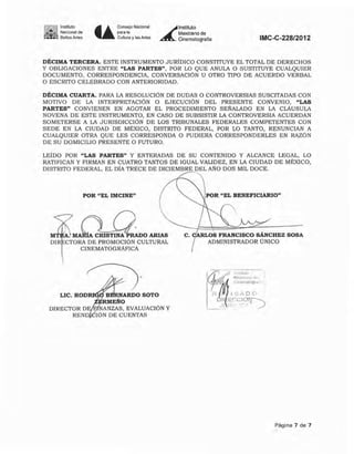 lí!~!JI~ '''tiI"1O'..:.. ~,NaClonal de
,- ~I
.::....-0. Bellas Artes t~
Consejo Nacional
para la
Cultura y las Artes
Á-
Instituto
Mexicano de
Cinematografía IMC-C-22812012
DÉCIMA TERCERA. ESTE INSTRUMENTO JURIOICO CONSTITUYE EL TOTAL DE DERECHOS
Y OBLIGACIONES ENTRE "LAS PARTES", POR LO QUE ANULA O SUSTITUYE CUALQUIER
DOCUMENTO, CORRESPONDENCIA, CONVERSACiÓN U OTRO TIPO DE ACUERDO VERBAL
O ESCRITO CELEBRADO CON ANTERIORIDAD.
DÉCIMA CUARTA. PARA LA RESOLUC¡ÚN DE DUDAS O CONTROVERSIAS SUSCITADAS CON
MOTIVO DE LA INTERPRETACiÓN O EJECUCiÓN DEL PRESENTE CONVENIO, "LAS
PARTES" CONVIENEN EN AGOTAR EL PROCEDIMIENTO SEÑALADO EN LA CLAUSULA
NOVENA DE ESTE INSTRUMENTO, EN CASO DE SUBSISTIR LA CONTROVERSIA ACUERDAN
SOMETERSE A LA JURISDICCiÓN DE LOS TRIBUNALES FEDERALES COMPETENTES CON
SEDE EN LA CIUDAD DE MÉXICO, DISTRITO FEDERAL, POR LO TANTO, RENUNCIAN A
CUALQUIER OTRA QUE LES CORRESPONDA O PUDIERA CORRESPONDERLES EN RAZÓN
DE SU DOMICILIO PRESENTE O FUTURO.
LEiDO POR "LAS PARTES" Y ENTERADAS DE SU CONTENIDO Y ALCANCE LEGAL, LO
RATIFICAN Y FIRMAN EN CUATRO TANTOS DE IGUAL VALIDEZ, EN LA CIUDAD DE MÉXICO,
DISTRITO FEDERAL, EL DiA TRECE DE DICIEMBRE DEL AÑO DOS MIL DOCE.
POR "EL IMClNE"
M. CRISTINA RADO ARIAS
DIR CTORA DE PROMOCiÓN CULTURAL
CINEMATOGRÁFICA
LIC. ROD B ARDO SOTO
RMEÑO
NANZAS, EVALUACiÓN y
IÓN DE CUENTAS
POR "EL BENEFICIARIO"
C. ARLOS FRANCISCO SÁNCHEZ SOSA
ADMINISTRADOR ÚNICO
Página 7 de 7
 
