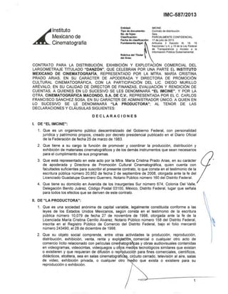 ~
lnstitutO
Mexicano de
Cinematografía
IMC-587/2013
Entidad: IMCINE.
Tipo de documento: Contrato de distribución.
No. de fojas: Seis.
Clasificación: PARCIALMENTE CONFIDENCIAL.
Fecha de clasificación: 17 de julio de 2013.
Fundamento legal: ~rtíCUIOS 3 fracción 111, 16. 18
fracciones I y 11. Y19 de la Ley Federal
de Transparencia y Acceso a la
Información Publica Gubemamental.
Rúbrica del Titular
del Área:
CONTRATO PARA LA DISTRIBUCiÓN, EXHIBICiÓN Y EXPLOTACiÓN COMERCIAL DEL
LARGOMETRAJE TITULADO "DANZÓN", QUE CELEBRAN POR UNA PARTE EL INSTITUTO
MEXICANO DE CINEMATOGRAFíA, REPRESENTADO POR LA MTRA. MARIA CRISTINA
PRADO ARIAS, EN SU CARÁCTER DE APODERADA Y DIRECTORA DE PROMOCiÓN
CULTURAL CINEMATOGRÁFICA, CON LA PARTICIPACiÓN DEL LIC. DIEGO MURILLO
ARÉVALO, EN SU CALIDAD DE DIRECTOR DE FINANZAS, EVALUACiÓN Y RENDICiÓN DE
CUENTAS, A QUIENES EN LO SUCESIVO SE LES DENOMINARÁ "EL IMCINE", y POR LA
OTRA, CINEMATOGRÁFICA MACONDO, S.A. DE C.V., REPRESENTADA POR EL C CARLOS
FRANCISCO SÁNCHEZ SOSA, EN SU CARÁCTER DE ADMINISTRADOR ONICO, A QUIEN EN
LO SUCESIVO SE LE DENOMINARÁ "LA PRODUCTORA"; AL TENOR DE LAS
DECLARACIONES Y CLAUSULAS SIGUIENTES
DECLARACIONES
1. DE "EL IMCINE":
1. Que es un organismo público descentralizado del Gobierno Federal, con personalidad
jurldica y patrimonio propios, creado por decreto presidencial publicado en el Diario Oficial
de la Federación de fecha 25 de marzo de 1983.
2. Que tiene a su cargo la función de promover y coordinar la producción, distribución y
exhibición de materiales cinematográficos y de los demás instrumentos que sean necesarios
para el cumplimiento de sus programas.
3. Que está representado en este acto por la Mtra. María Cristina Prado Arias, en su carácter
de apoderada y Directora de Promoción Cultural Cinematográfica, quien cuenta con
facultades suficientes para suscribir el presente contrato, lo que consta en el testimonio de la
escritura pública número 20,952 de fecha 2 de septiembre de 2008, otorgada ante la fe del
Licenciado Guadalupe Guerrero Guerrero, Notario Público número 160 del Distrito Federal.
4. Que tiene su domicilio en Avenida de los Insurgentes Sur número 674, Colonia Del Valle,
Delegación Benito Juárez, Código Postal 03100, México, Distrito Federal, lugar que señala
para todos los efectos que se deriven de este contrato.
11, DE "LA PRODUCTORA":
1. Que es una sociedad anónima de capital variable, legalmente constituida conforme a las
leyes de los Estados Unidos Mexicanos, según consta en el testimonio de la escritura
pública número 10,079 de fecha 27 de noviembre de 1998, otorgada ante la fe de la
Licenciada María Cristina Cerrillo Álvarez, Notario Público número 158 del Distrito Federal,
inscrita en el Registro Público de Comercio del Distrito Federal, bajo el folio mercantil
número 243490, el 28 de diciembre de 1998.
2. Que su objeto social comprende, entre otras actividades la producción, reproducción,
distribución, exhibición, venta, renta y expl comercial o cualquier otro acto de
comercio licito relacionado con peliculas cine atográ as y obras audiovisuales contenidas
en videogramas, videocintas, videojuegos u o os medi s tecnológicos similares que existan
o existieren y que requieran de difusión o rep ducciór para fines comerciales, científicos,
didácticos, etcétera, sea en salas cinematográfic ,cirfuito cerrado, televisión al aire, salas
de video, exhibición privada, o cualquier otro e· io que exista o existiere para su
reproducción o exhibición.
1
 
