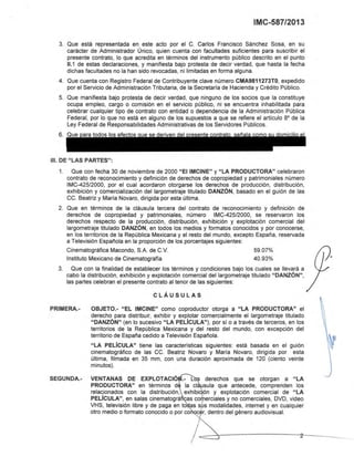 IMC-587/2013
3. Que está representada en este acto por el C. Carlos Francisco Sánchez Sosa, en su
carácter de Administrador Único, quien cuenta con facultades suficientes para suscribir el
presente contrato, lo que acredita en términos del instrumento público descrito en el punto
11.1 de estas declaraciones, y manifiesta bajo protesta de decir verdad, que hasta la fecha
dichas facultades no la han sido revocadas, ni limitadas en forma alguna.
4. Que cuenta con Registro Federal de Contribuyente clave número CMA9811273TO, expedido
por el Servicio de Administración Tributaria, de la Secretaria de Hacienda y Crédito Público.
5. Que manifiesta bajo protesta de decir verdad, que ninguno de los socios que la constituye
ocupa empleo, cargo o comisión en el servicio público, ni se encuentra inhabilitada para
celebrar cualquier tipo de contrato con entidad o dependencia de la Administración Pública
Federal, por lo que no está en alguno de los supuestos a que se refiere el articulo 8' de la
Ley Federal de Responsabilidades Administrativas de los Servidores Públicos.
6. Que ara todos los efectos ue se deriv n
111. DE "LAS PARTES":
1. Que con fecha 30 de noviembre de 2000 "El IMCINE" Y "LA PRODUCTORA" celebraron
contrato de reconocimiento y definición de derechos de copropiedad y patrimoniales número
IMC-425/2000, por el cual acordaron otorgarse los derechos de producción, distribución,
exhibición y comercialización del largometraje titulado DANZÓN, basado en el guión de las
CC. Beatriz y Maria Novaro, dirigida por esta última.
2. Que en términos de la cláusula tercera del contrato de reconocimiento y definición de
derechos de copropiedad y patrimoniales, número IMC-425/2000, se reservaron los
derechos respecto de la producción, distribución, exhibición y explotación comercial del
largometraje titulado DANZÓN, en todos los medios y formatos conocidos y por conocerse,
en los territorios de la República Mexicana y el resto del mundo, excepto España, reservada
a Televisión Española en la proporción de los porcentajes siguientes:
Cinematográfica Macando, S.A. de C.v. 59.07%
Instituto Mexicano de Cinematografia 40.93%
3. Que con la finalidad de establecer los términos y condiciones bajo los cuales se llevará a
cabo la distribución, exhibición y explotación comercial del largometraje titulado "DANZÓN",
las partes celebran el presente contrato al tenor de las siguientes:
CLÁUSULAS
PRIMERA.-
SEGUNDA.-
OBJETO.- "EL IMCINE" como coproductor otorga a "LA PRODUCTORA" el
derecho para distribuir, exhibir y explotar comercialmente el largometraje titulado
"DANZÓN" (en lo sucesivo "LA PELíCULA"), por si o a través de terceros, en los
territorios de la República Mexicana y del resto del mundo, con excepción del
territorio de España cedido a Televisión Española.
"LA PELíCULA" tiene las caracterlsticas siguientes: está basada en el guión
cinematográfico de las CC. Beatriz Novara y Maria Novara, dirigida por esta
última, filmada en 35 mm, con una duración aproximada de 120 (ciento veinte
minutos).
VENTANAS DE EXPLOTACIÓ .- 1: ~ derechos que se otorgan a "LA
PRODUCTORA" en términos d la cláp'sula que antecede, comprenden los
relac:ionados con la distribución, exhibicjón y explotación comercial de "LA
PELlCULA", en salas cinematográ as corperciales y no comerciales, OVO, video
VHS, televisión libre y de paga en to as sus modalidades, internet y en cualquier
otro medio o formato conocido o por ca c 'r, dentro del género audiovisual.
Eliminado: parte de un párrafo
Fundamento Legal:Art. 18, fracción II de la Ley Federal de Transparencia y Acceso a la
Información Pública gubernamental.
Motivación: Se trata de datos de carácter personal que requieren del consentimiento del
particular para su difusión
 