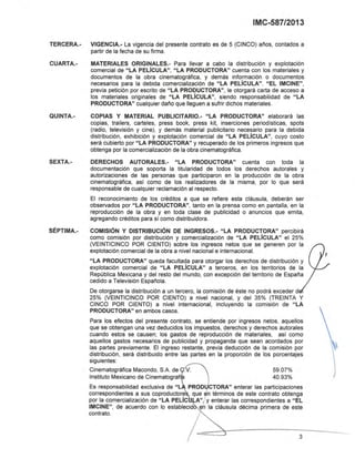 IMC-587/2013
TERCERA.- VIGENCIA.- La vigencia del presente contrato es de 5 (CINCO) años, contados a
partir de la fecha de su firma.
CUARTA.- MATERIALES ORIGINAlES.- Para llevar a cabo la distribución y explotación
comercial de "lA PElíCULA", "lA PRODUCTORA" cuenta con los materiales y
documentos de la obra cinematográfica, y demás información o documentos
necesarios para la debida comercialización de "lA PElíCULA". "El IMCINE",
previa petición por escrito de "lA PRODUCTORA", le otorgará carta de acceso a
los materiales originales de "lA PElíCULA", siendo responsabilidad de "lA
PRODUCTORA" cualquier daño que lleguen a sufrir dichos materiales.
QUINTA.- COPIAS Y MATERIAL PUBLlCITARIO.- "lA PRODUCTORA" elaborará las
copias, trailers, carteles, press book, press kit, inserciones periodisticas, spots
(radio, televisión y cine), y demás material publicitario necesario para la debida
distribución, exhibición y explotación comercial de "lA PElíCULA", cuyo costo
será cubierto por "LA PRODUCTORA" Yrecuperado de los primeros ingresos que
obtenga por la comercialización de la obra cinematográfica.
SEXTA.- DERECHOS AUTORAlES.- "lA PRODUCTORA" cuenta con toda la
documentación que soporta la titularidad de todos los derechos autoraies y
autorizaciones de las personas que participaron en la producción de la obra
cinematográfica, así como de los realizadores de la misma, por lo que será
responsable de cualquier reclamación al respecto.
Ei reconocimiento de los créditos a que se refiere esta cláusula, deberán ser
observados por "lA PRODUCTORA", tanto en la prensa como en pantalla, en la
reproducción de la obra y en toda clase de publicidad o anuncios que emita,
agregando créditos para si como distribuidora.
SÉPTlMA.- COMISiÓN Y DISTRIBUCiÓN DE INGRESOS.- "lA PRODUCTORA" percibirá
como comisión por distribución y comercialización de "lA PElíCULA" el 25%
(VEINTICINCO POR CIENTO) sobre los ingresos netos que se generen por la
explotación comercial de la obra a nivel nacional e internacional.
"LA PRODUCTORA" queda facultada para otorgar los derechos de distribución y
explotación comercial de "lA PElíCULA" a terceros, en los territorios de la
República Mexicana y del resto del mundo, con excepción del territorio de España
cedido a Televisión Española.
De otorgarse la distribución a un tercero, la comisión de éste no podrá exceder d
25% (VEINTICINCO POR CIENTO) a nivel nacional, y del 35% (TREINTA Y
CINCO POR CIENTO) a nivel internacional, incluyendo la comisión de "lA
PRODUCTORA" en ambos casos.
Para los efectos del presente contrato, se entiende por ingresos netos, aquellos
que se obtengan una vez deducidos los impuestos, derechos y derechos autorales
cuando estos se causen; los gastos de reproducción de materiales, asi como
aquellos gastos necesarios de publicidad y propaganda que sean acordados por
las partes previamente. El ingreso restante, previa deducción de la comisión por
distribución, será distribuido entre las partes en la proporción de los porcentajes
siguientes:
Cinematográfica Macondo, S.A. de 59.07%
Instituto Mexicano de Cinematografi 40.93%
Es responsabilidad exclusiva de "l PRODUCTORA" enterar las participaciones
correspondientes a sus coproductore que tln términos de este contrato obtenga
por la comercialización de "lA PElíc A"ly enterar las correspondientes a "El
IMCINE", de acuerdo con lo establecid ¡¡n la cláusula décima primera de este
contrato.
-==~-------;-3 ---o-o...
 