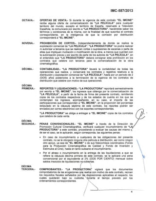 _ - Í - ...
4
OCTAVA.-
NOVENA.-
DÉCIMA.-
DÉCIMA
PRIMERA.-
DÉCIMA
SEGUNDA.-
DÉCIMA
TERCERA.-
IMC-587/2013
OFERTAS DE VENTA.- Si durante la vigencia de este contrato "El IMCINE"
recibe alguna oferta de comercialización de "lA PElíCULA" para cualquier
territorio del mundo, excepto el territorio de España, reservado a Televisión
Española, la comunicará por escrito a "lA PRODUCTORA", haciéndole saber los
términos y condiciones de la misma, con la finalidad de que suscriba el contrato
correspondiente, en la inteligencia de que la comisión por distribución
corresponderá a "El IMCINE".
PROHIBICiÓN DE CORTES.- Independientemente de donde se realice la
explotación comercial de "lA PElíCULA", "lA PRODUCTORA" no podrá realizar
ni autorizar a terceros que se realicen cortes o supresiones de escenas o parte de
ellas que impliquen mutilación o modificación de la obra, a menos que cuenten con
la autorización previa y por escrito de parte de los autores de "lA PElíCULA", en
el entendido que "lA PRODUCTORA" deberá consignar esta prohibición en los
contratos que celebre con terceros para la comercialización de la obra
cinematográfica.
CONTABILlDAD.- "lA PRODUCTORA" llevará la contabilidad de todas las
operaciones que realice, y conservará los contratos y registros relativos a la
distribución y explotación comercial de "lA PElíCULA", hasta por un periodo de 2
(DOS) años posteriores a la terminación de la vigencia de los contratos de
distribución que celebre con motivo de sus operaciones.
REPORTES Y L1QUIDACIONES.- "lA PRODUCTORA" reportará semestralmente
por escrito a "El IMCINE", los ingresos que obtenga por la comercialización de
"lA PElíCULA", a partir de la fecha de firma del presente contrato, remitiendo
copia de los contratos respectivos y de los estados de cuenta en los que se
contemplen los ingresos, acompañando, en su caso, el importe de las
participaciones que correspondan a "El IMCINE", en la proporción del porcentaje
estipulado en la cláusula séptima de este contrato, los reportes podrán ser
enviados por correo electrónico con los soportes correspondientes.
"lA PRODUCTORA" se obliga a entregar a "El IMCINE" copia de los contratos
que celebre de cada venta.
PENAS CONVENCIONAlES.- "El IMCINE" a través de la Dirección de
Promoción Cultural Cinematográfica, verificará cualquier incumplimiento de "l
PRODUCTORA" a este contrato, procediendo a evaluar las causas del mismo y,
de ser el caso, se le aplicarán, según corresponda, las siguientes penas:
• En caso de incumplimiento a cualquiera de las obligaciones del presente
contrato, no se le otorgará ninguna otra pelicula a distribución, asi como ningún
otro apoyo, ya sea de "El IMCINE" o de sus fideicomisos coordinados (Fondo
para la Producción Cinematográfica de Calidad y Fondo de Inversión y
Estlmulos al Cine), hasta en tanto subsane el Incumplimiento.
• Por el atraso o incumplimiento en la entrega de las liquidaciones a que se
refiere la cláusula décima primera de este contrato, se le aplicará una pena
convencional por el equivalente al 2% (DOS POR CIENTO) mensual sobre
saldos insolutos de liquidaciones ~Ubi rtas.
COMPROBANTES.- "lA PROD CTORA' vigilará que los documentos
comprobatorios de las erogaciones q ~ realice con motivo de este contrato, reúnan
los requisitos fiscales señalados por las disposiciones aplicables al respecto, los
cuales quedarán bajo su custodia, 4rante el tiempo previsto por los
ordenamientos correspondientes. '
 