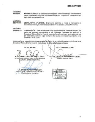 IMC-587/2013
VIGÉSIMA
PRIMERA.- MODIFICACIONES.- El presente contrato podrá ser modificado por voluntad de las
partes, mediante la firma del instrumento respectivo, obligando a los signatarios a
partir de la fecha de su firma.
VIGÉSIMA
SEGUNDA.- LEGISLACiÓN APLlCABLE.- El presente contrato se regirá e interpretará de
acuerdo con las Leyes Federales aplicables en los Estados Unidos Mexicanos.
VIGÉSIMA
TERCERA.- JURISDICCIÓN.- Para la interpretación y cumplimiento del presente contrato, las
partes se someten expresamente a los Tribunales Federales con sede en la
Ciudad de México, Distrito Federal, haciendo formal renuncia a la competencia que
por razón de su domicilio o por cualquier otra causa, pudiera corresponderles en el
presente o en el futuro.
Por "LA PRODUCTORA"
ARL.___ IS SÁNCHEZ SOSA
ADMINISTRADOR ÚNICO
Por "EL IMCINE"
. MARiA CRISTINA ARIAS
RADA Y DIRECTORA DE PROMOCiÓN
ULTURAL CIN ATO RÁFICA
~~-6ÉVALO
O FINANZAS, EVALUACiÓN Y
;x.:""""-R1=NDICIÓN DE CUENTAS
Leido que fue el presente contrato y enterad las p rtes de su contenido y alcance, lo firman en la
Ciudad de México, Distrito Federal, el dieci tete de' .
6
 