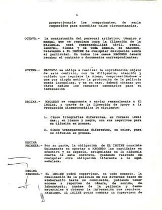 "
6
proporcionarle lo. comprobante., de serIe
requerido. para acreditar tale. circunstancia••
OCTAVA.- La contratación del personal artistico, técnico y
manual que se requiera -para la filmación de la
pelicula, será re.ponsabilidad civil, penal,
laboral, fiscal y de toda índole, de HACONDO,
relevando a EL IMCIHB de cualquier obligaci6n sobre
el particular. En todo. lo. ca.o. KACOHDO deberá
recabar el contrato o documento. corre.pondiente••
NOVEHA.- HACONDO se obliga a realizar la coproducción objeto
de este contrato, con la diligencia, atención y
cuidado que requiere la misma, comprometiéndose a
que por ningún motivo la producción de la película
quede inconclusa, y en su caso, deberá obtener por
otros medios los recursos necesarios para su
terminación
DEClMA. - HACONDO se compromete a enviar semanalmente a EL
IMCIHB, a través de la Dirección de Apoyo a la
Producción Cinematográfica lo siguiente:
1. Cinco fotografias diferentes, en formato 10:1[15
cm•• , en blanco y negro, con sus negativos para
su difusión en prensa.
2. Cinco transparencias diferente., en color, para.
su difusión en prensa.
DECIMA
PRlMERA.- Por su parte, la obligación de EL IMCINE consiste.
ÚDicamente en aportar a MACaNDO las cantidades en
efectivo y en especie, estipuladas en la cláusula.
cuarta de e.te contrato, quedando relevado de>
cualquier otra obligación diferente a la aquí-
seDalada.
EL IMCINE podrá supervisar, en todo momento, la
realización de la película en su. diversas fa.es de·
elaboración hasta su conclusi6n, pudiendo tener'
acce.o a reportes de cámara, de sonido, de-o

laboratorio, rushes de la pelicula y demás
materiales u obtener la información que requiera.
~ASim1SmO' EL IMCINE podrá nombrar un supervisor de
DEClKA
SEGUNDA.-
J
 