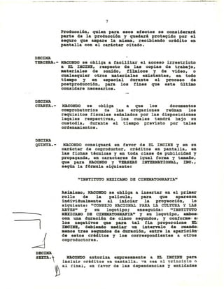 7
producción, quien para e.os etecto. se considerará
parte de la producci6n y quedará proteqido por el
sequro que llIlpare la mis_, recibiendo crédito en
pantalla con el carácter citado.
DJlCDQ
TDCERA.-
DEClHA
CtJARTA.-
DECDQ
QUINTA.-
....
1
~
HaCONDO se obliqa a tacilitar el acceso irrestricto
a· EL IHCID, re.pecto de la. copias de trabajo,
materiales de sonido, fllmico. y de video, o
cualesquier otro. materiales exi.tentes, en todo
tieapo y en ••pecial durante el proceso de..
po.tproducci6n, para lo. fine. que e.te último
con.idere nece.ario••
HACONDO se obliqa a que los documentos
comprobatorios de las eroqaciones reÚDan lo.
requisitos fiscales señalados por las disposiciones
leqales respectivas, los cuales tendrá bajo su
custodia, durante el tiempo previsto por tale.
ordenamiento••
HACONDO consiqnará en favor de EL IHCID y en su
carácter de coproductor, crédito. en pantalla, en
la. tichas técnicas y en toda clase de publicidad y
propaqanda, en caracteres de iqual forma y tamaño,
que para HACONDO y VERSEAU INTERNATIONAL, IBC. ,
seqún la f6rmula siquiente:
"IHSTI'l'U'l'O HUlCAHO DB CI1IIBHATOGRAFIA"
Asimismo, HACOHDO se obliqa a insertar en el primer
rollo de la pelicula, para que apare.ca
individualmente al iniciar la proyecci6n, lo'
siquiente: "CONSEJO NACIONAL PARA LA CULTURA Y LAS
ARTES" Y su loqotipo; ensequida: "INSTITUTO
HUZCAIIO DB CDlDATOGRAPIA" y su loqotipo, UIboa:
con una duraci6n de, cinco sequndos, y conforme,.. a~
lo. neqativo. que para tal fin proporcione BIi.
DlCIHJl, debieDdo mediar UD intervalo de cuaD40.
aeno. tres sequndo. de duraci6n, entre la aparici6~
de e.tos créditos y los correspondientes a otros
coproductores.
DJlCDQ
SEXTA. + HACONDO autoriza expresamente a EL IHCINB para
 incluir créditos en pantalla. va sea al principio o
~ al final, en favor de las dependencias y entidades
 