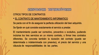 OTROS TIPOS DE CONTRATOS
• EL CONTRATO DE MANTENIMIENTO INFORMATICO
Se pacta con el fin de asegurar la perfecta utilización del bien adquirido.
Se fijarán en qué consiste exactamente el servicio a prestar.
El mantenimiento puede ser correctivo, preventivo o evolutivo, pudiendo
incluirse los tres servicios en un mismo contrato, o firmar tres contratos
diferentes. Se concreta también la duración del contrato (puede ser
determinada o indeterminada con preaviso), el precio del servicio y una
cláusula de responsabilidades de las partes.
CONTRATOS INFORMÁTICOS
 