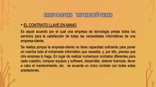 • EL CONTRATO LLAVE EN MANO
Es aquel acuerdo por el cual una empresa de tecnología presta todos los
servicios para la satisfacción de todas las necesidades informáticas de una
empresa-cliente.
Se realiza porque la empresa-cliente no tiene capacidad suficiente para poner
en marcha todo el entramado informático que necesita, y, por ello, precisa que
otra empresa lo haga. En lugar de realizar numerosos contratos diferentes para
cada cuestión; comprar equipos y software, desarrollar, obtener licencias, llevar
a cabo el mantenimiento, etc. se acuerda un único contrato con todas estas
prestaciones.
CONTRATOS INFORMÁTICOS
 