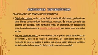 CLÁUSULAS DE LOS CONTRATOS INFORMÁTICOS
• Objeto del contrato: en la que se fijará el contenido del mismo, pudiendo ser
tanto bienes como servicios informáticos, o ambos. Es preciso que este sea
descrito con claridad, como forma de evitar, en ocasiones, un desequilibrio
entre las partes debido a la posición predominante que puede tener una sobre
la otra.
• Precio y pago del precio: es conveniente que el precio quede establecido en
el contrato y que no se sujete a variaciones. Se establecerá también el
momento en que se pagará el precio que, de no haber pacto en contrario,
será después de la aceptación del producto o servicio contratado.
CONTRATOS INFORMÁTICOS
 