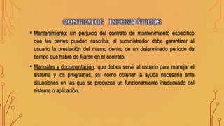 • Mantenimiento: sin perjuicio del contrato de mantenimiento específico
que las partes puedan suscribir, el suministrador debe garantizar al
usuario la prestación del mismo dentro de un determinado período de
tiempo que habrá de fijarse en el contrato.
• Manuales y documentación: que deben servir al usuario para manejar el
sistema y los programas, así como obtener la ayuda necesaria ante
situaciones en las que se produzca un funcionamiento inadecuado del
sistema o aplicación.
CONTRATOS INFORMÁTICOS
 