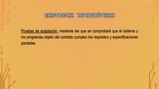 Pruebas de aceptación: mediante las que se comprobará que el sistema y
los programas objeto del contrato cumplen los requisitos y especificaciones
pactadas.
CONTRATOS INFORMÁTICOS
 