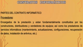 CONTRATOS INFORMÁTICOS
PARTES DEL CONTRATO INFORMÁTICO
Proveedores:
Encargados de la prestación y estan fundamentalmente constituidos por los
constructores, distribuidores y vendedores de equipos; así como los prestadores de
servicios informáticos (mantenimiento, actualizaciones, configuraciones, recuperación
de datos, instalación de antivirus, etc.)
 