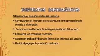 CONTRATOS INFORMÁTICOS
Obligaciones y derechos de los proveedores:
• Salvaguardar los intereses de su cliente, así como proporcionarle
consejo e información.
• Cumplir con los términos de entrega o prestación del servicio.
• Garantizar sus productos y servicios.
• Actuar con probidad y buena fe frente a los intereses del usuario.
• Recibir el pago por la prestación realizada.
 