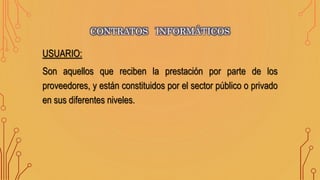 USUARIO:
Son aquellos que reciben la prestación por parte de los
proveedores, y están constituidos por el sector público o privado
en sus diferentes niveles.
CONTRATOS INFORMÁTICOS
 