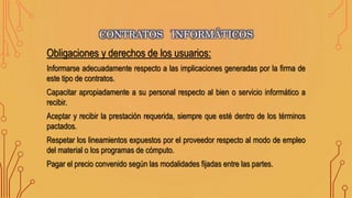 Obligaciones y derechos de los usuarios:
Informarse adecuadamente respecto a las implicaciones generadas por la firma de
este tipo de contratos.
Capacitar apropiadamente a su personal respecto al bien o servicio informático a
recibir.
Aceptar y recibir la prestación requerida, siempre que esté dentro de los términos
pactados.
Respetar los lineamientos expuestos por el proveedor respecto al modo de empleo
del material o los programas de cómputo.
Pagar el precio convenido según las modalidades fijadas entre las partes.
CONTRATOS INFORMÁTICOS
 