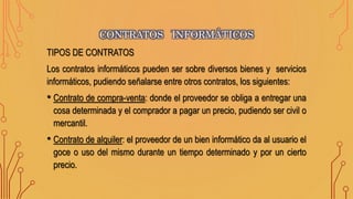TIPOS DE CONTRATOS
Los contratos informáticos pueden ser sobre diversos bienes y servicios
informáticos, pudiendo señalarse entre otros contratos, los siguientes:
• Contrato de compra-venta: donde el proveedor se obliga a entregar una
cosa determinada y el comprador a pagar un precio, pudiendo ser civil o
mercantil.
• Contrato de alquiler: el proveedor de un bien informático da al usuario el
goce o uso del mismo durante un tiempo determinado y por un cierto
precio.
CONTRATOS INFORMÁTICOS
 