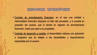 • Contrato de arrendamiento financiero: en el que una entidad o
intermediario financiero adquiere un bien del proveedor, y lo pondrá en
posesión del usuario, que lo tendrá en régimen de arrendamiento
financiero, hasta que pase a su propiedad.
• Contrato de desarrollo a medida: el desarrollador elabora una aplicación
o programa que se adapte a las necesidades y requerimientos
expresadas por el usuario.
CONTRATOS INFORMÁTICOS
 