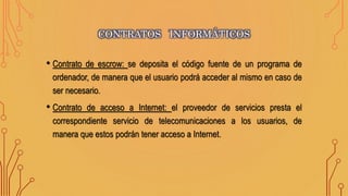 • Contrato de escrow: se deposita el código fuente de un programa de
ordenador, de manera que el usuario podrá acceder al mismo en caso de
ser necesario.
• Contrato de acceso a Internet: el proveedor de servicios presta el
correspondiente servicio de telecomunicaciones a los usuarios, de
manera que estos podrán tener acceso a Internet.
CONTRATOS INFORMÁTICOS
 