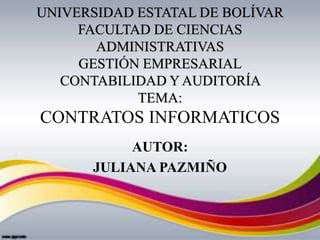 UNIVERSIDAD ESTATAL DE BOLÍVAR
FACULTAD DE CIENCIAS
ADMINISTRATIVAS
GESTIÓN EMPRESARIAL
CONTABILIDAD Y AUDITORÍA
TEMA:
CONTRATOS INFORMATICOS
AUTOR:
JULIANA PAZMIÑO
 