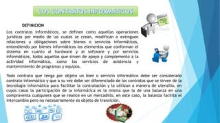 DEFINICION
Los contratos informáticos, se definen como aquellas operaciones
jurídicas por medio de las cuales se crean, modifican o extinguen
relaciones u obligaciones sobre bienes o servicios informáticos,
entendiendo por bienes informáticos los elementos que conforman el
sistema en cuanto al hardware y al software y por servicios
informáticos, todos aquellos que sirven de apoyo y complemento a la
actividad informática, como los servicios de asistencia y
mantenimiento de programas y equipos.
Todo contrato que tenga por objeto un bien o servicio informático debe ser considerado
contrato informático y que a su vez debe ser diferenciado de los contratos que se sirven de la
tecnología informática para facilitar la contratación y la utilizan a manera de utensilio, en
cuyos casos la participación de la informática es la misma que la de una balanza en una
compraventa cualquiera que se realice en un mercadillo, en este caso, la balanza facilita el
intercambio pero no necesariamente es objeto de transición.
 