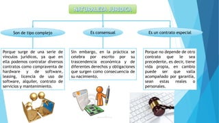 Son de tipo complejo
Porque surge de una serie de
vínculos jurídicos, ya que en
ella podemos contratar diversos
contratos como compraventa de
hardware y de software,
leasing, licencia de uso de
software, alquiler, contrato de
servicios y mantenimiento.
Es consensual
Sin embargo, en la práctica se
celebra por escrito por su
trascendencia económica y de
diferentes derechos y obligaciones
que surgen como consecuencia de
su nacimiento.
Es un contrato especial
Porque no depende de otro
contrato que le sea
precedente, es decir, tiene
vida propia, en cambio
puede ser que valla
acompañado por garantía,
sean estas reales o
personales.
 
