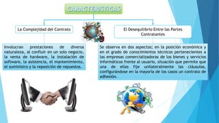 La Complejidad del Contrato El Desequilibrio Entre las Partes
Contratantes
Se observa en dos aspectos; en la posición económica y
en el grado de conocimientos técnicos pertenecientes a
las empresas comercializadoras de los bienes y servicios
informáticos frente al usuario, situación que permite que
una de ellas fije unilateralmente las cláusulas,
configurándose en la mayoría de los casos un contrato de
adhesión.
Involucran prestaciones de diversa
naturaleza, al confluir en un solo negocio,
la venta de hardware, la instalación de
software, la asistencia, el mantenimiento,
el suministro y la reposición de repuestos.
 
