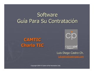 Software
Guía Para Su Contratación


  CAMTIC
 Charla TIC
                                            Luis Diego Castro Ch.
                                              Ldcastro@castropal.com


     Copyright 2004 © Castro & Pal Asociados Ltda.
 