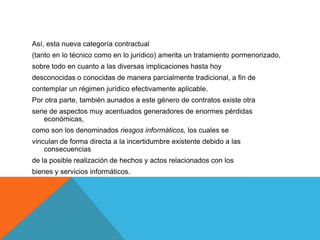 Así, esta nueva categoría contractual
(tanto en lo técnico como en lo jurídico) amerita un tratamiento pormenorizado,
sobre todo en cuanto a las diversas implicaciones hasta hoy
desconocidas o conocidas de manera parcialmente tradicional, a fin de
contemplar un régimen jurídico efectivamente aplicable.
Por otra parte, también aunados a este género de contratos existe otra
serie de aspectos muy acentuados generadores de enormes pérdidas
    económicas,
como son los denominados riesgos informáticos, los cuales se
vinculan de forma directa a la incertidumbre existente debido a las
    consecuencias
de la posible realización de hechos y actos relacionados con los
bienes y servicios informáticos.
 