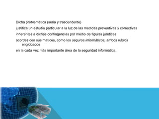 Dicha problemática (seria y trascendente)
justifica un estudio particular a la luz de las medidas preventivas y correctivas
inherentes a dichas contingencias por medio de figuras jurídicas
acordes con sus matices, como los seguros informáticos, ambos rubros
   englobados
en la cada vez más importante área de la seguridad informática.
 