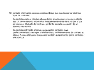 Un contrato informático es un concepto ambiguo que puede abarcar distintos
   tipos de contratos:
•   En sentido amplio u objetivo, abarca todos aquellos convenios cuyo objeto
    sea un bien o servicio informático, independientemente de la vía por la que
    se celebren. El objeto del contrato, por tanto, sería la prestación de un
    servicio informático.
•   En sentido restringido o formal, son aquellos contratos cuyo
    perfeccionamiento se da por vía informática, indiferentemente de cual sea su
    objeto. A estos últimos se les conoce también, propiamente, como contratos
    electrónicos
 