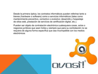 Desde la primera óptica, los contratos informáticos pueden referirse tanto a
bienes (hardware o software) como a servicios informáticos (tales como
mantenimiento preventivo, correctivo o evolutivo; desarrollo y hospedaje
de sitios web, prestación de servicios de certificación digital, etc.).
Pueden ser objeto de contratación electrónica cualesquiera cosas, actos o
negocios jurídicos que sean lícitos y siempre que para su contratación no se
requiera de alguna forma específica que sea incompatible con los medios
electrónicos
 