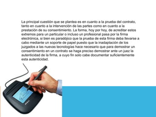La principal cuestión que se plantea es en cuanto a la prueba del contrato,
tanto en cuanto a la intervención de las partes como en cuanto a la
prestación de su consentimiento. La forma, hoy por hoy, de acreditar estos
extremos para un particular o incluso un profesional pasa por la firma
electrónica, si bien es paradójico que la prueba de esta firma deba llevarse a
cabo mediante un soporte de papel puesto que la inadaptación de los
juzgados a las nuevas tecnologías hace necesario que para demostrar un
consentimiento en un contrato se haga preciso demostrar ante un juez la
autenticidad de la firma, a cuyo fin solo cabe documentar suficientemente
esta autenticidad.
 