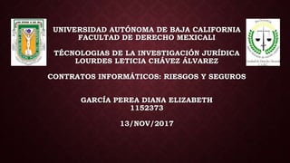 UNIVERSIDAD AUTÓNOMA DE BAJA CALIFORNIA
FACULTAD DE DERECHO MEXICALI
TÉCNOLOGIAS DE LA INVESTIGACIÓN JURÍDICA
LOURDES LETICIA CHÁVEZ ÁLVAREZ
CONTRATOS INFORMÁTICOS: RIESGOS Y SEGUROS
GARCÍA PEREA DIANA ELIZABETH
1152373
13/NOV/2017
 