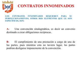 LOS CONTRATOS INNOMINADOS REQUIEREN PARA SU
PERFECCIONAMIENTO, OTROS DOS ELEMENTOS QUE LE SON
ESPECÍFICOS, SON:
A- Una convención sinalagmática, es decir un convenio
destinado a crear obligaciones reciprocas.
B- El cumplimiento de una prestación a cargo de una de
las partes, pues mientras esta no tuviera lugar, las partes
podrían desligarse impunemente de la convención.
CONTRATOS INNOMINADOS
 