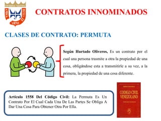 CONTRATOS INNOMINADOS
CLASES DE CONTRATO: PERMUTA
Según Hurtado Oliveros, Es un contrato por el
cual una persona trasmite a otra la propiedad de una
cosa, obligándose esta a transmitirle a su vez, a la
primera, la propiedad de una cosa diferente.
Artículo 1558 Del Código Civil: La Permuta Es Un
Contrato Por El Cual Cada Una De Las Partes Se Obliga A
Dar Una Cosa Para Obtener Otra Por Ella.
 