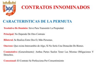 Traslativo De Dominio: Sirve Para Transmitir La Propiedad.
Principal: No Depende De Otro Contrato
Bilateral. Se Realiza Entre Dos O, Más Personas.
Oneroso: Que exista Intercambio de Algo, Si No Sería Una Donación De Bienes.
Conmutativo (Generalmente): Ambas Partes Suelen Tener Las Mismas Obligaciones Y
Derechos.
Consensual: El Contrato Se Perfecciona Por Consentimiento
CONTRATOS INNOMINADOS
CARACTERISTICAS DE LA PERMUTA
 
