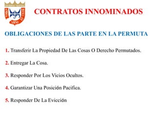 1. Transferir La Propiedad De Las Cosas O Derecho Permutados.
2. Entregar La Cosa.
3. Responder Por Los Vicios Ocultos.
4. Garantizar Una Posición Pacifica.
5. Responder De La Evicción
CONTRATOS INNOMINADOS
OBLIGACIONES DE LAS PARTE EN LA PERMUTA
 