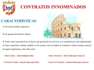 CONTRATOS INNOMINADOS
CARACTERÍSTICAS
1- No tienen nombre específico.
2- Se apartan del derecho clásico.
3- Tiene como características un hacer, una prestación de servicios y se considera que está reglamentada
en leyes específicas además también se les conoce con el nombre de contratos a típicos porque carecen
de alguna legislación, entre ellas están:
* DO UT DES - DOY PORQUE DES * DO UT FACIAS - DOY PARA QUE HAGAS
* FACIAS UT DES - HAGO PARA QUE DES * FACIA UT FACIAS - HAGO PARA QUE HAGAS
 