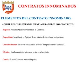 Sujetos: Personas Que Intervienen en el Contrato
Capacidad: Medida de la Aptitud de ser titular de derecho y obligaciones
Consentimiento: Es hacer una cosa de acuerdo a la prestación o conducta.
Objeto: Es el negocio jurídico que se da en el contrato
Causa: El beneficio que obtiene la parte
CONTRATOS INNOMINADOS
ELEMENTOS DEL CONTRATO INNOMINADO:
APARTE DE LOS ELEMENTOS ESENCIALES A TODOS LOS CONTRATOS:
 