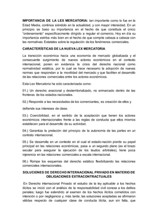 IMPORTANCIA DE LA LEX MERCATORIA: tan importante como lo fue en la
Edad Media, continúa siéndolo en la actualidad, y con mayor intensidad. En un
principio se baso su importancia en el hecho de que constituía el único
“ordenamiento” especificacmente dirigido a regular el comercio. Hoy en día su
importancia estriba más bien en el hecho de que compite cabeza a cabeza con
las normativas Estatales sobre la regulación de los fenómenos comerciales.
CARACTERÍSTICAS DE LA NUEVA LEX MERCATORIA
La transición económica hacia una economía de mercado globalizada y el
consecuente surgimiento de nuevos actores económicos en el contexto
internacional, ponen en evidencia la crisis del derecho nacional como
normatividad estática, por lo cual se hace necesario la adopción de nuevas
normas que respondan a la movilidad del mercado y que faciliten el desarrollo
de las relaciones comerciales entre los actores económicos.
Esta Lex Mercatoria ha sido caracterizada como:
01.) Un derecho anacional y desterritorializado, no enmarcado dentro de las
fronteras de los estados nacionales.
02.) Responde a las necesidades de los comerciantes, es creación de ellos y
defiende sus intereses de clase.
03.) Coercibilidad, en el sentido de la aceptación que tienen los actores
económicos internacionales frente a las reglas de conducta que ellos mismos
establecen para el desarrollo de su actividad.
04.) Garantiza la prelación del principio de la autonomía de las partes en un
contrato internacional.
05.) Se desarrolla en un contexto en el cual el estado-nación pierde su papel
principal en las relaciones económicas, pasa a un segundo plano (es el brazo
secular para asegurar la ejecución de los laudos arbitrales), tiene poca
injerencia en las relaciones comerciales a escala internacional.
06.) Rompe los esquemas del derecho estático flexibilizando las relaciones
comerciales internacionales.
SOLUCIONES DE DERECHO INTERNACIONAL PRIVADO EN MATERIO DE
OBLIGACIONES EXTRACONTRACTUALES
En Derecho Internacional Privado el estudio de la ley aplicable a los hechos
ilícitos se inició con el análisis de la responsabilidad civil conexa a los delitos
penales; luego fue extendido al examen de los hechos ilícitos cometidos con
intención o por negligencia y, más tarde, las soluciones aceptadas se afirmaron
válidas respecto de cualquier clase de conducta ilícita, aun sin falta, que
 
